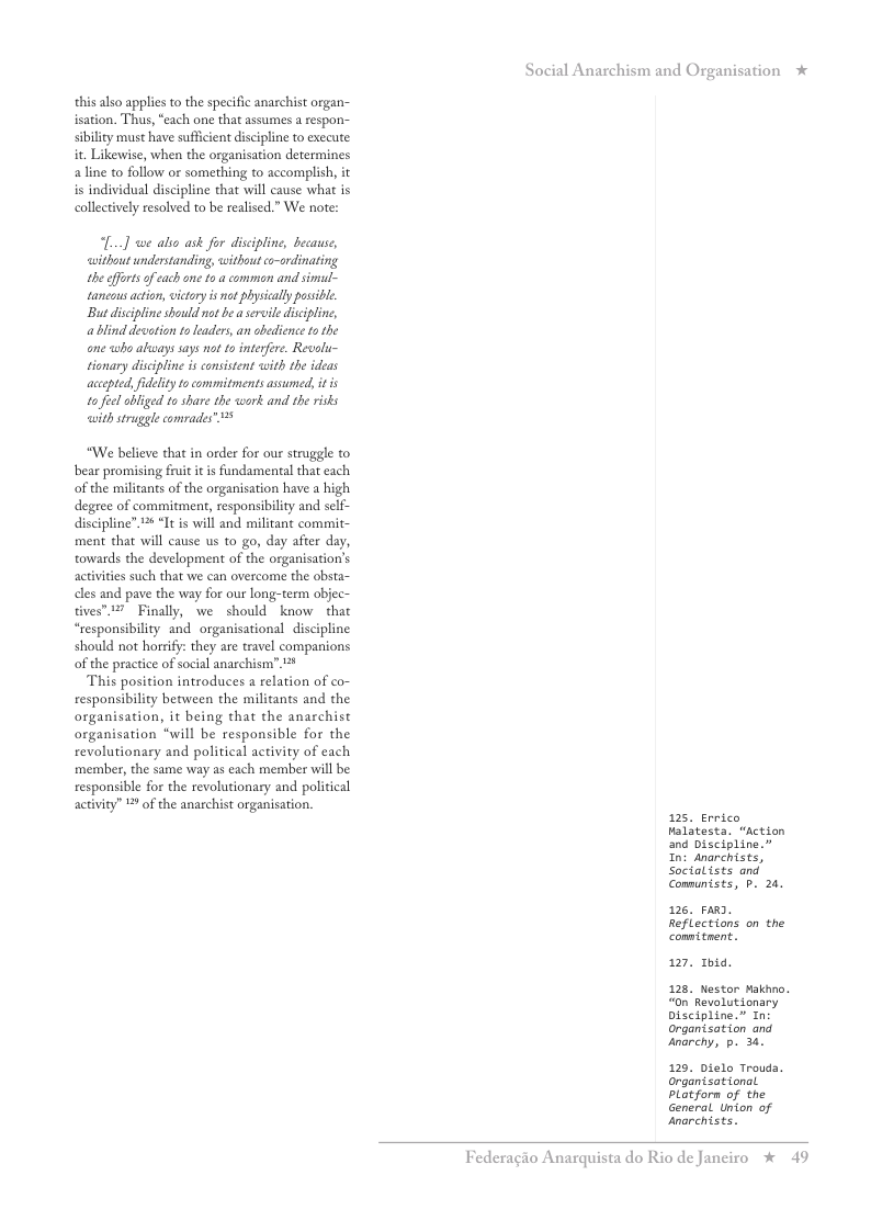 this also applies to the specific anarchist organ- ion. Thus, “each one that assumes a respon- sibility must have suffcient discipline to exceute it. Likewise, when the organisation determines aline to follow o something to accomplish, it is individual discipline that will cause what is collectively resolved to be realised.” We note:  ...] we alio ask for discipline, because, ithout understanding, without co-ordinating the offts of cach one 10 common and simul~ taneous action, victry i not hysically possile. Bu discipline should not be a seraile discipline, ablind decotion toleaders, an abedience 1o the ane who always says not 1o interfer. Revolu- tionary discipline is consistent with the ideas aceepted, fidelity o commitments assumed, it s tofecl abliged to share the wortk and the risks it struggle comrades”  “We believe that in order for our struggle to bear promising fuit it is fundamental that each of the militants of the organisation have a high degree of commitment, responsibilty and self- discipline” 2 “It is will and militant commit- ment that will cause us to go, day after day, towards the development of the organisation’s actvities such that we can overcome the obsta- cles and pave the way for our long-term objec- Finally, we should know that “responsibilty and organisational discipline should not horrify: they are travel companions of the practice of social anarchism’ 21  This position introduces a relation of co- responsibility between the militants and the organisation, it being that the anarchist organisation “will be responsible for the revolutionary and political activity of each member, the same way as each member will be responsible for the revolutionary and policical activity” 1 of the anarchist organisation.  ation *  125. Errico Malatesta. “Action and Discipline.” In: Anarchists, Socialists and  Conmunists, P. 20.  125, Favd. Reflections on the comnitment.  127 1hid.  128, Nestor Makhno. “0n’Revolutionary Discipline.” n: organtsation and anarchy, p. 34.  129. Dielo Trouds. organtsational Platforn of the General Union of Jnorchists.  Federagio Anarquista do Rio de Janeiro % 49 